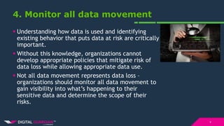 4. Monitor all data movement
 Understanding how data is used and identifying
existing behavior that puts data at risk are critically
important.
 Without this knowledge, organizations cannot
develop appropriate policies that mitigate risk of
data loss while allowing appropriate data use.
 Not all data movement represents data loss –
organizations should monitor all data movement to
gain visibility into what’s happening to their
sensitive data and determine the scope of their
risks.
9
 