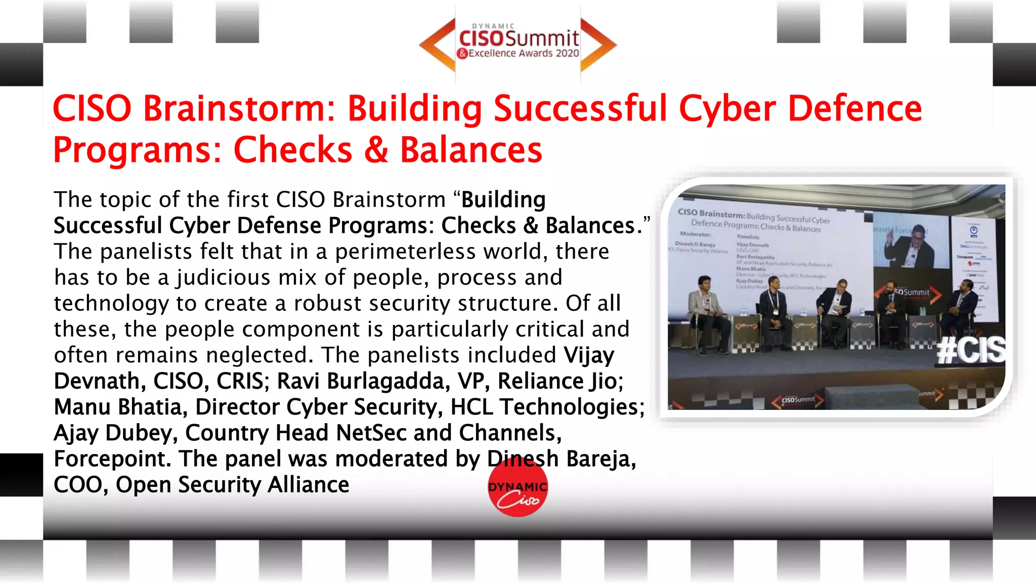 CISO Brainstorm: Building Successful Cyber Defence
Programs: Checks & Balances
The topic of the first CISO Brainstorm “Building
Successful Cyber Defense Programs: Checks & Balances.”
The panelists felt that in a perimeterless world, there
has to be a judicious mix of people, process and
technology to create a robust security structure. Of all
these, the people component is particularly critical and
often remains neglected. The panelists included Vijay
Devnath, CISO, CRIS; Ravi Burlagadda, VP, Reliance Jio;
Manu Bhatia, Director Cyber Security, HCL Technologies;
Ajay Dubey, Country Head NetSec and Channels,
Forcepoint. The panel was moderated by Dinesh Bareja,
COO, Open Security Alliance
 