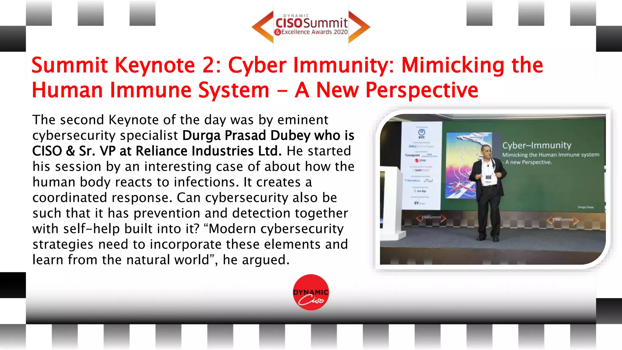 Summit Keynote 2: Cyber Immunity: Mimicking the
Human Immune System - A New Perspective
The second Keynote of the day was by eminent
cybersecurity specialist Durga Prasad Dubey who is
CISO & Sr. VP at Reliance Industries Ltd. He started
his session by an interesting case of about how the
human body reacts to infections. It creates a
coordinated response. Can cybersecurity also be
such that it has prevention and detection together
with self-help built into it? “Modern cybersecurity
strategies need to incorporate these elements and
learn from the natural world”, he argued.
 