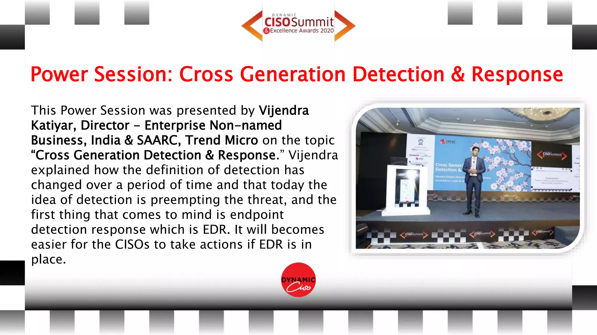 Power Session: Cross Generation Detection & Response
This Power Session was presented by Vijendra
Katiyar, Director - Enterprise Non-named
Business, India & SAARC, Trend Micro on the topic
“Cross Generation Detection & Response.” Vijendra
explained how the definition of detection has
changed over a period of time and that today the
idea of detection is preempting the threat, and the
first thing that comes to mind is endpoint
detection response which is EDR. It will becomes
easier for the CISOs to take actions if EDR is in
place.
 