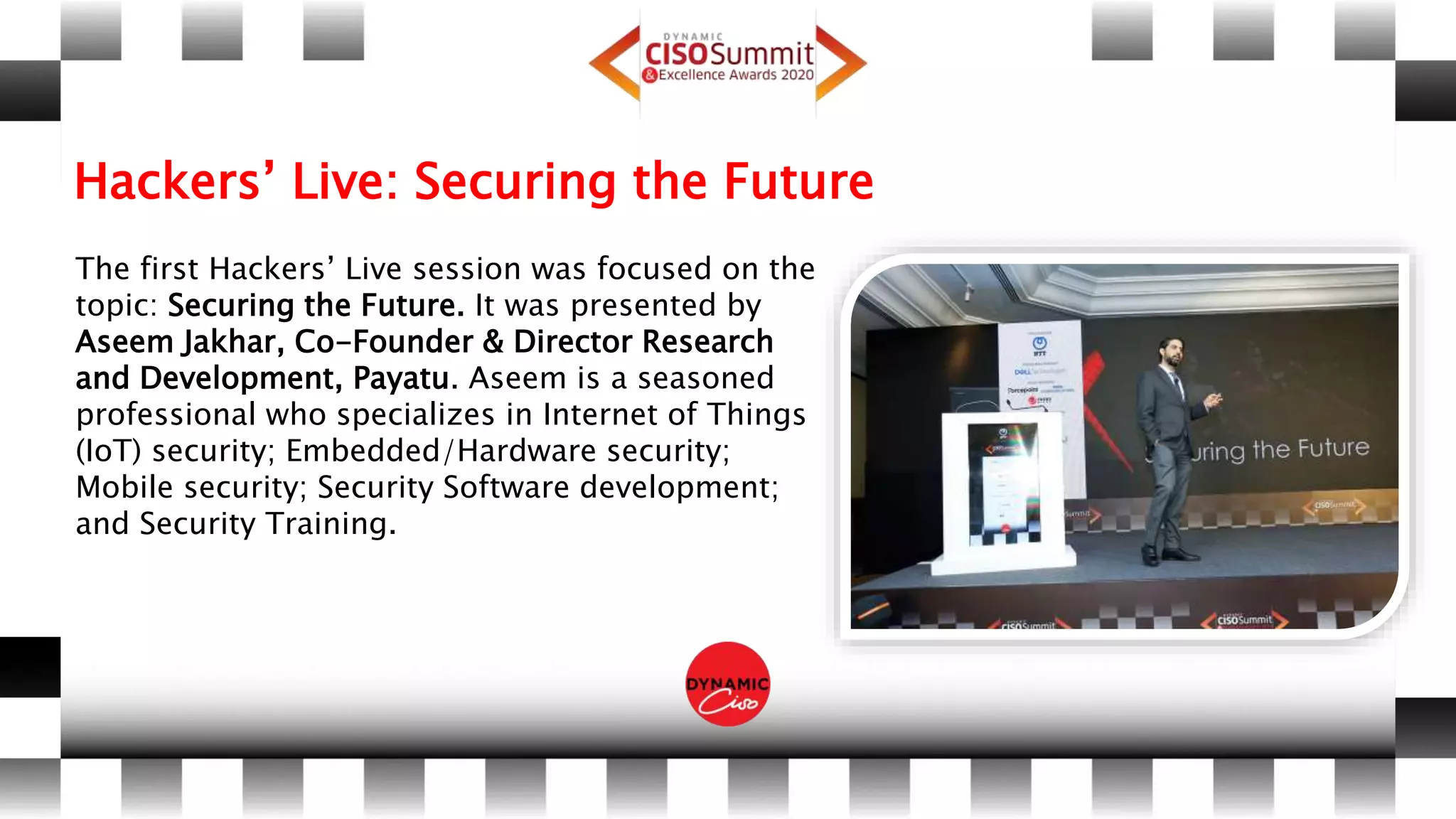 Hackers’ Live: Securing the Future
The first Hackers’ Live session was focused on the
topic: Securing the Future. It was presented by
Aseem Jakhar, Co-Founder & Director Research
and Development, Payatu. Aseem is a seasoned
professional who specializes in Internet of Things
(IoT) security; Embedded/Hardware security;
Mobile security; Security Software development;
and Security Training.
 