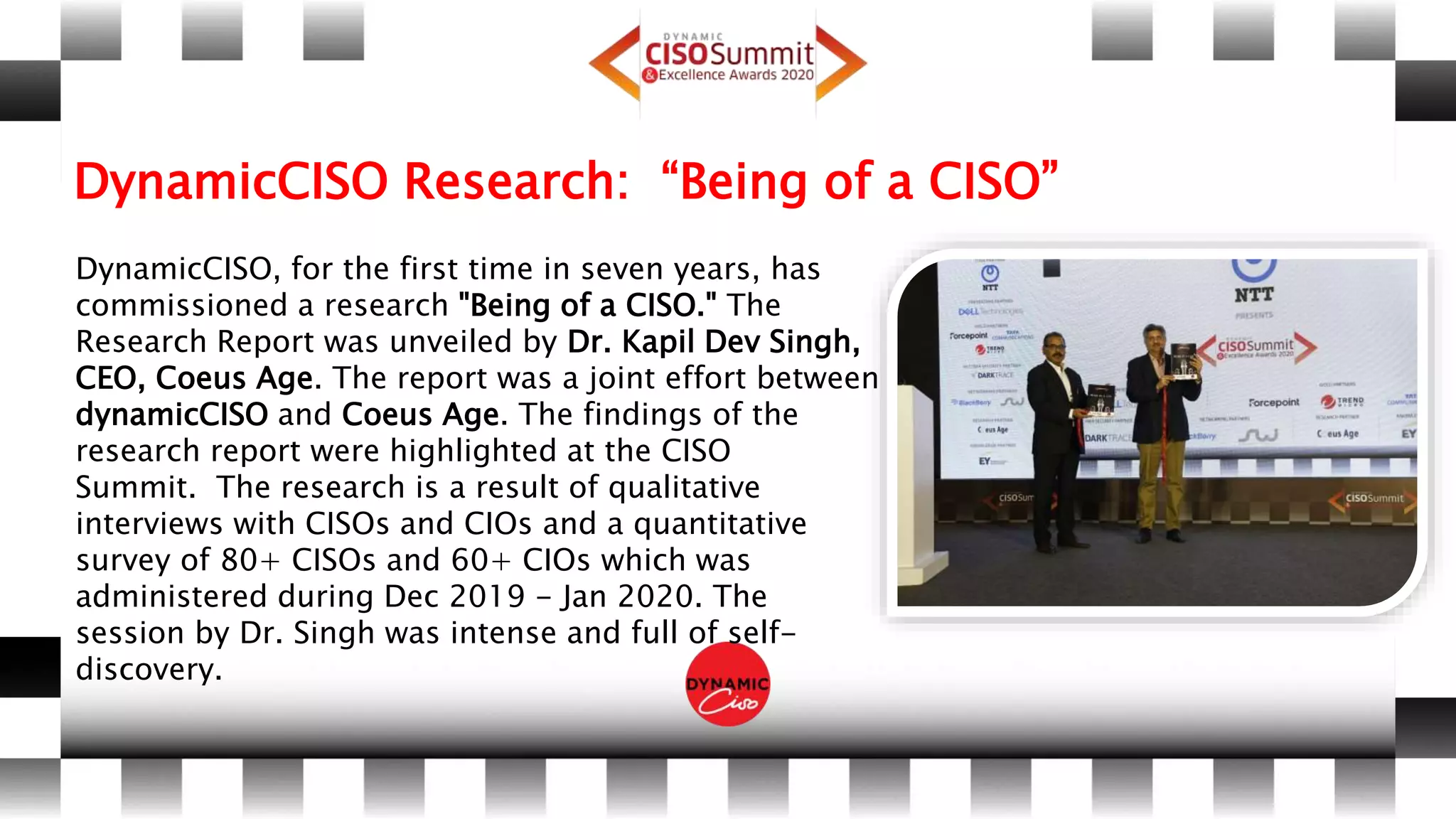 DynamicCISO Research: “Being of a CISO”
DynamicCISO, for the first time in seven years, has
commissioned a research "Being of a CISO." The
Research Report was unveiled by Dr. Kapil Dev Singh,
CEO, Coeus Age. The report was a joint effort between
dynamicCISO and Coeus Age. The findings of the
research report were highlighted at the CISO
Summit. The research is a result of qualitative
interviews with CISOs and CIOs and a quantitative
survey of 80+ CISOs and 60+ CIOs which was
administered during Dec 2019 - Jan 2020. The
session by Dr. Singh was intense and full of self-
discovery.
 