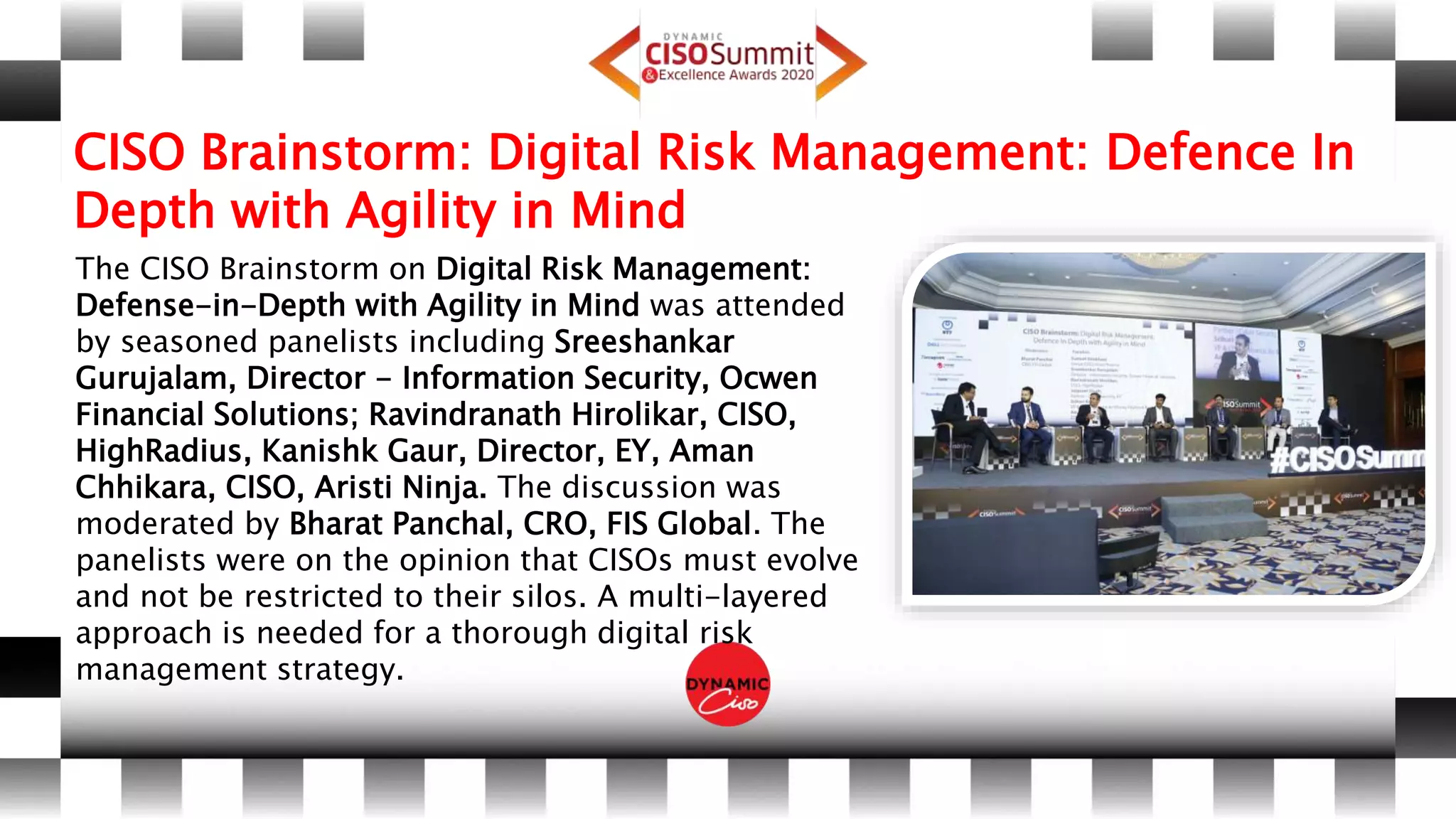 CISO Brainstorm: Digital Risk Management: Defence In
Depth with Agility in Mind
The CISO Brainstorm on Digital Risk Management:
Defense-in-Depth with Agility in Mind was attended
by seasoned panelists including Sreeshankar
Gurujalam, Director - Information Security, Ocwen
Financial Solutions; Ravindranath Hirolikar, CISO,
HighRadius, Kanishk Gaur, Director, EY, Aman
Chhikara, CISO, Aristi Ninja. The discussion was
moderated by Bharat Panchal, CRO, FIS Global. The
panelists were on the opinion that CISOs must evolve
and not be restricted to their silos. A multi-layered
approach is needed for a thorough digital risk
management strategy.
 