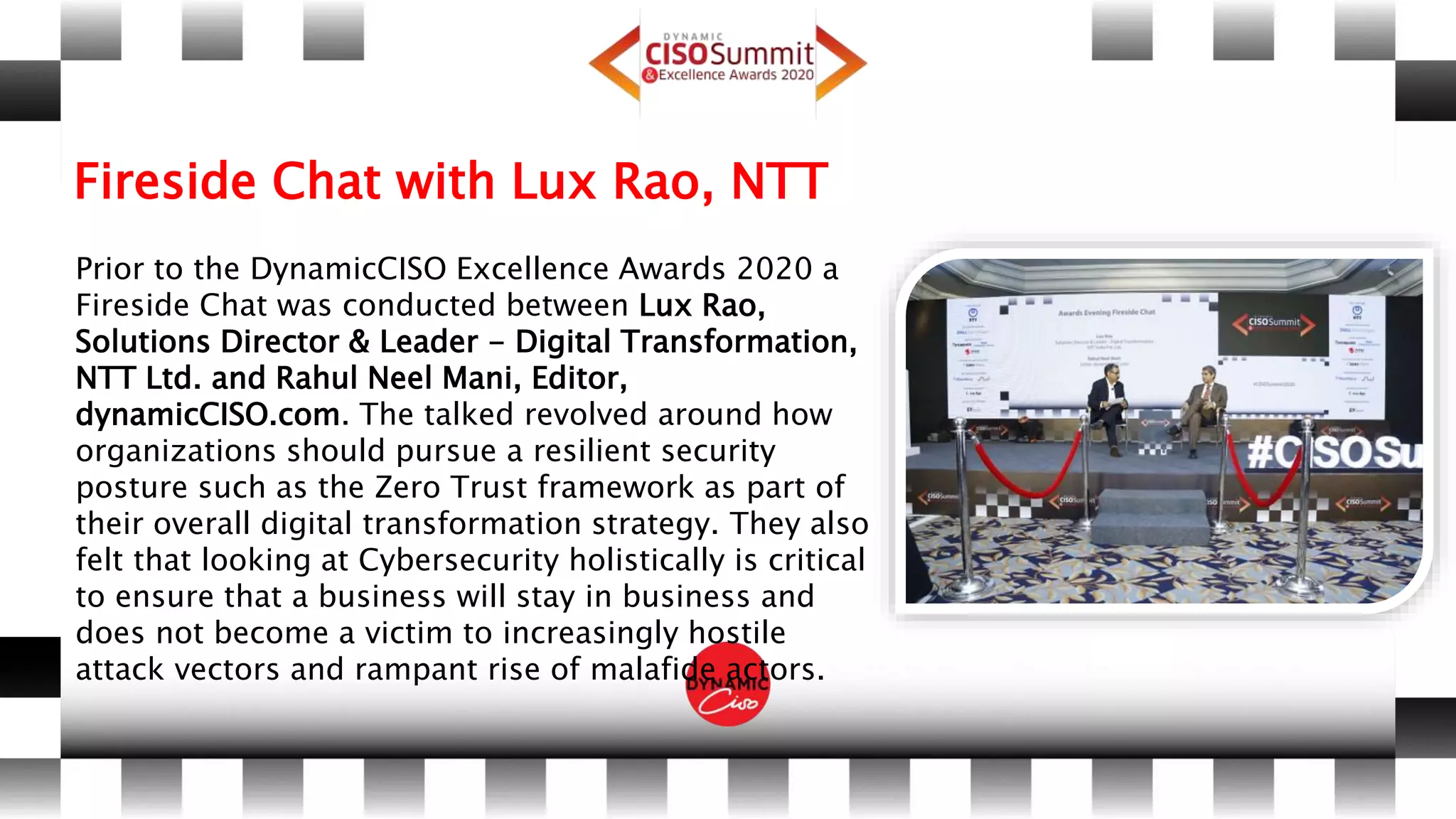 Fireside Chat with Lux Rao, NTT
Prior to the DynamicCISO Excellence Awards 2020 a
Fireside Chat was conducted between Lux Rao,
Solutions Director & Leader - Digital Transformation,
NTT Ltd. and Rahul Neel Mani, Editor,
dynamicCISO.com. The talked revolved around how
organizations should pursue a resilient security
posture such as the Zero Trust framework as part of
their overall digital transformation strategy. They also
felt that looking at Cybersecurity holistically is critical
to ensure that a business will stay in business and
does not become a victim to increasingly hostile
attack vectors and rampant rise of malafide actors.
 