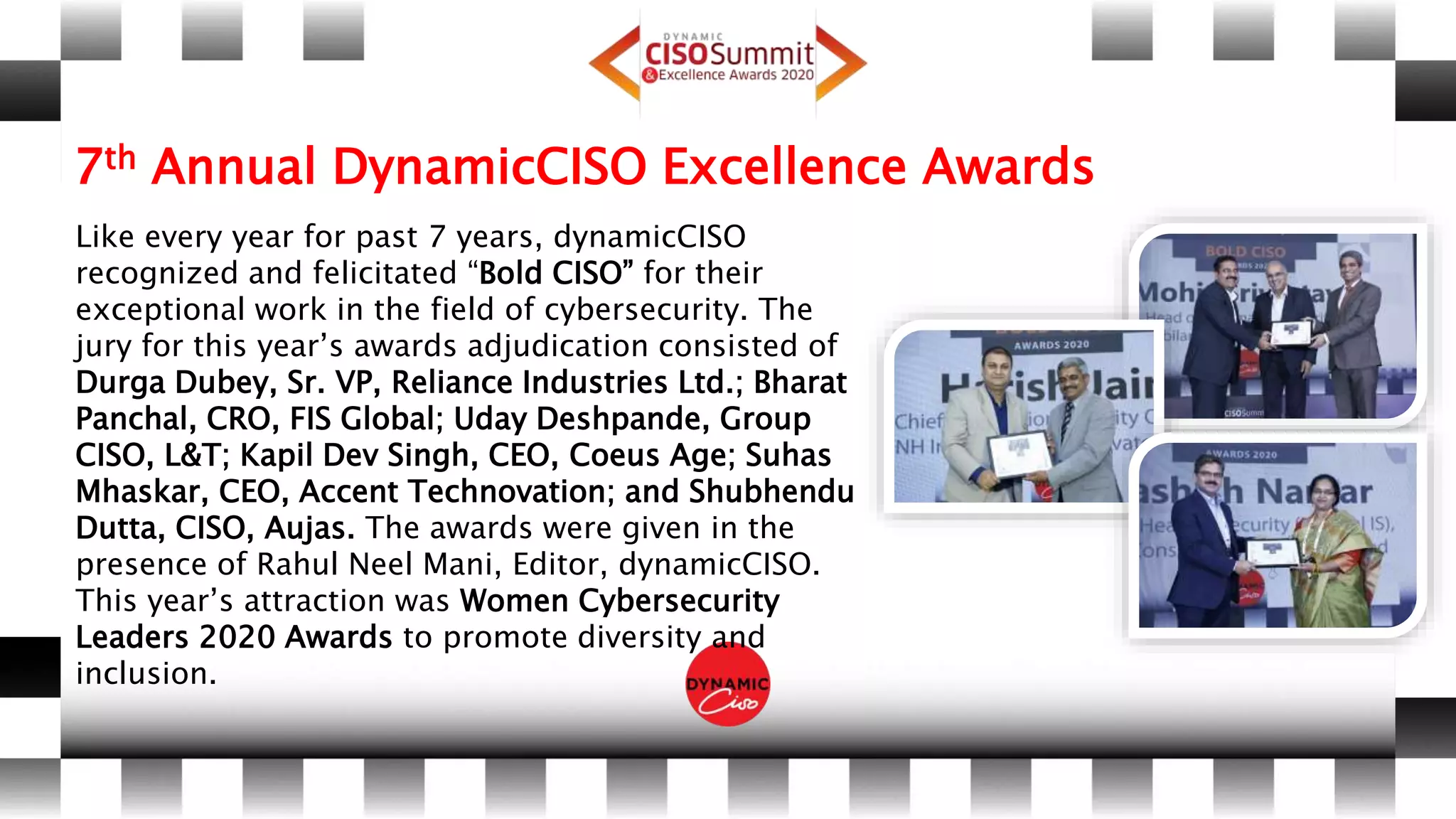 7th Annual DynamicCISO Excellence Awards
Like every year for past 7 years, dynamicCISO
recognized and felicitated “Bold CISO” for their
exceptional work in the field of cybersecurity. The
jury for this year’s awards adjudication consisted of
Durga Dubey, Sr. VP, Reliance Industries Ltd.; Bharat
Panchal, CRO, FIS Global; Uday Deshpande, Group
CISO, L&T; Kapil Dev Singh, CEO, Coeus Age; Suhas
Mhaskar, CEO, Accent Technovation; and Shubhendu
Dutta, CISO, Aujas. The awards were given in the
presence of Rahul Neel Mani, Editor, dynamicCISO.
This year’s attraction was Women Cybersecurity
Leaders 2020 Awards to promote diversity and
inclusion.
 
