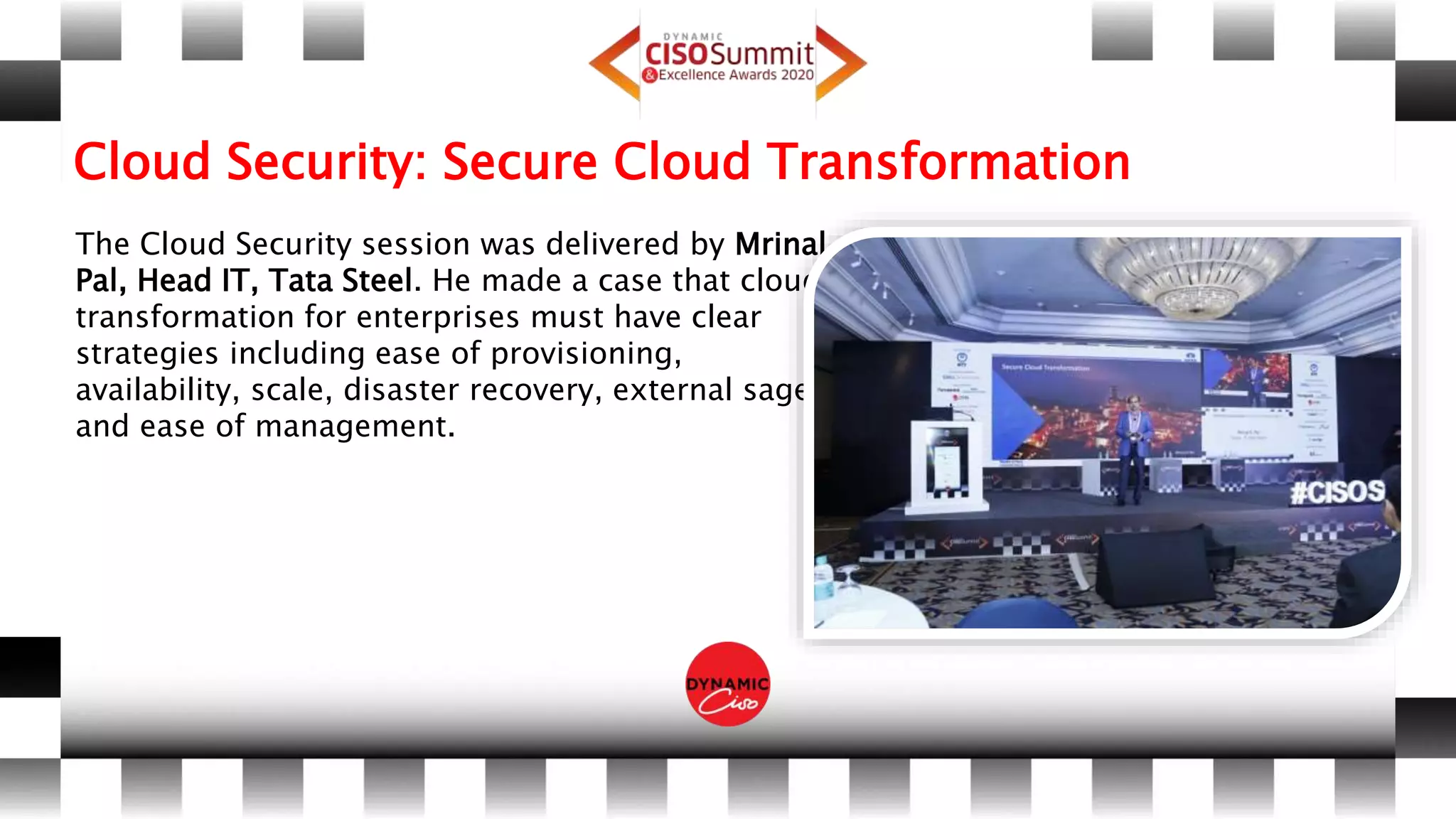 Cloud Security: Secure Cloud Transformation
The Cloud Security session was delivered by Mrinal
Pal, Head IT, Tata Steel. He made a case that cloud
transformation for enterprises must have clear
strategies including ease of provisioning,
availability, scale, disaster recovery, external sage
and ease of management.
 