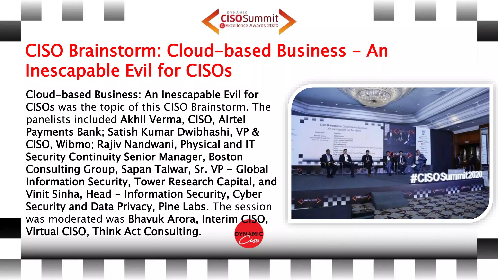 CISO Brainstorm: Cloud-based Business - An
Inescapable Evil for CISOs
Cloud-based Business: An Inescapable Evil for
CISOs was the topic of this CISO Brainstorm. The
panelists included Akhil Verma, CISO, Airtel
Payments Bank; Satish Kumar Dwibhashi, VP &
CISO, Wibmo; Rajiv Nandwani, Physical and IT
Security Continuity Senior Manager, Boston
Consulting Group, Sapan Talwar, Sr. VP - Global
Information Security, Tower Research Capital, and
Vinit Sinha, Head - Information Security, Cyber
Security and Data Privacy, Pine Labs. The session
was moderated was Bhavuk Arora, Interim CISO,
Virtual CISO, Think Act Consulting.
 