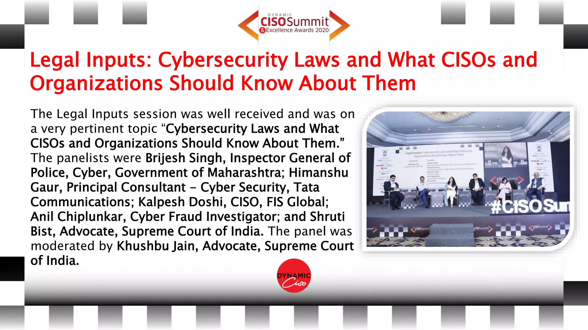 Legal Inputs: Cybersecurity Laws and What CISOs and
Organizations Should Know About Them
The Legal Inputs session was well received and was on
a very pertinent topic “Cybersecurity Laws and What
CISOs and Organizations Should Know About Them.”
The panelists were Brijesh Singh, Inspector General of
Police, Cyber, Government of Maharashtra; Himanshu
Gaur, Principal Consultant - Cyber Security, Tata
Communications; Kalpesh Doshi, CISO, FIS Global;
Anil Chiplunkar, Cyber Fraud Investigator; and Shruti
Bist, Advocate, Supreme Court of India. The panel was
moderated by Khushbu Jain, Advocate, Supreme Court
of India.
 