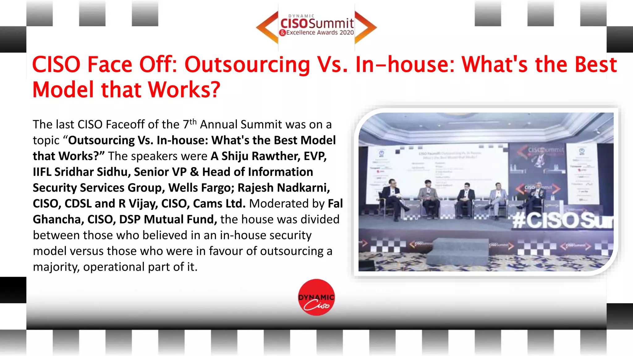 CISO Face Off: Outsourcing Vs. In-house: What's the Best
Model that Works?
The last CISO Faceoff of the 7th Annual Summit was on a
topic “Outsourcing Vs. In-house: What's the Best Model
that Works?” The speakers were A Shiju Rawther, EVP,
IIFL Sridhar Sidhu, Senior VP & Head of Information
Security Services Group, Wells Fargo; Rajesh Nadkarni,
CISO, CDSL and R Vijay, CISO, Cams Ltd. Moderated by Fal
Ghancha, CISO, DSP Mutual Fund, the house was divided
between those who believed in an in-house security
model versus those who were in favour of outsourcing a
majority, operational part of it.
 