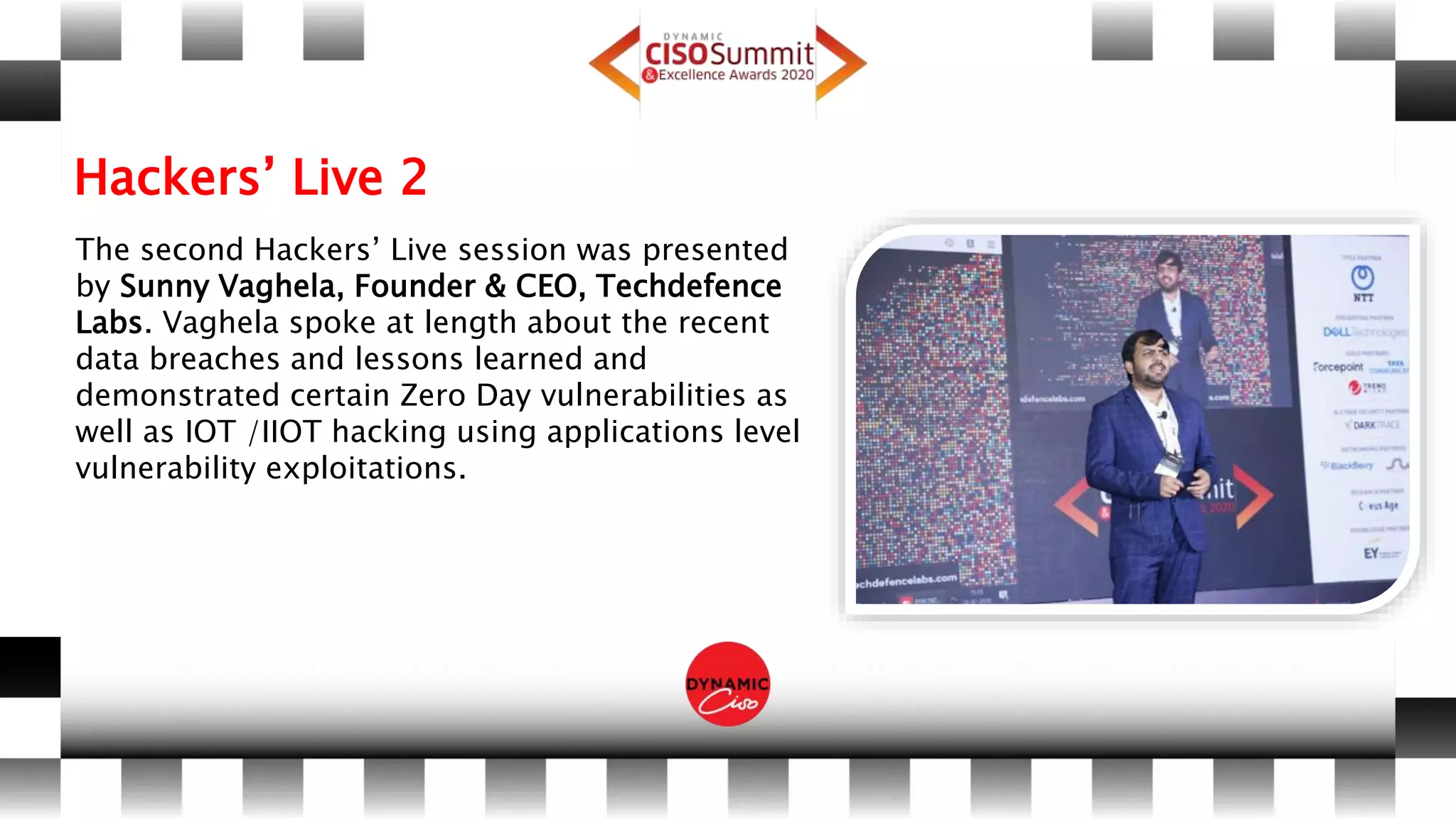 Hackers’ Live 2
The second Hackers’ Live session was presented
by Sunny Vaghela, Founder & CEO, Techdefence
Labs. Vaghela spoke at length about the recent
data breaches and lessons learned and
demonstrated certain Zero Day vulnerabilities as
well as IOT /IIOT hacking using applications level
vulnerability exploitations.
 