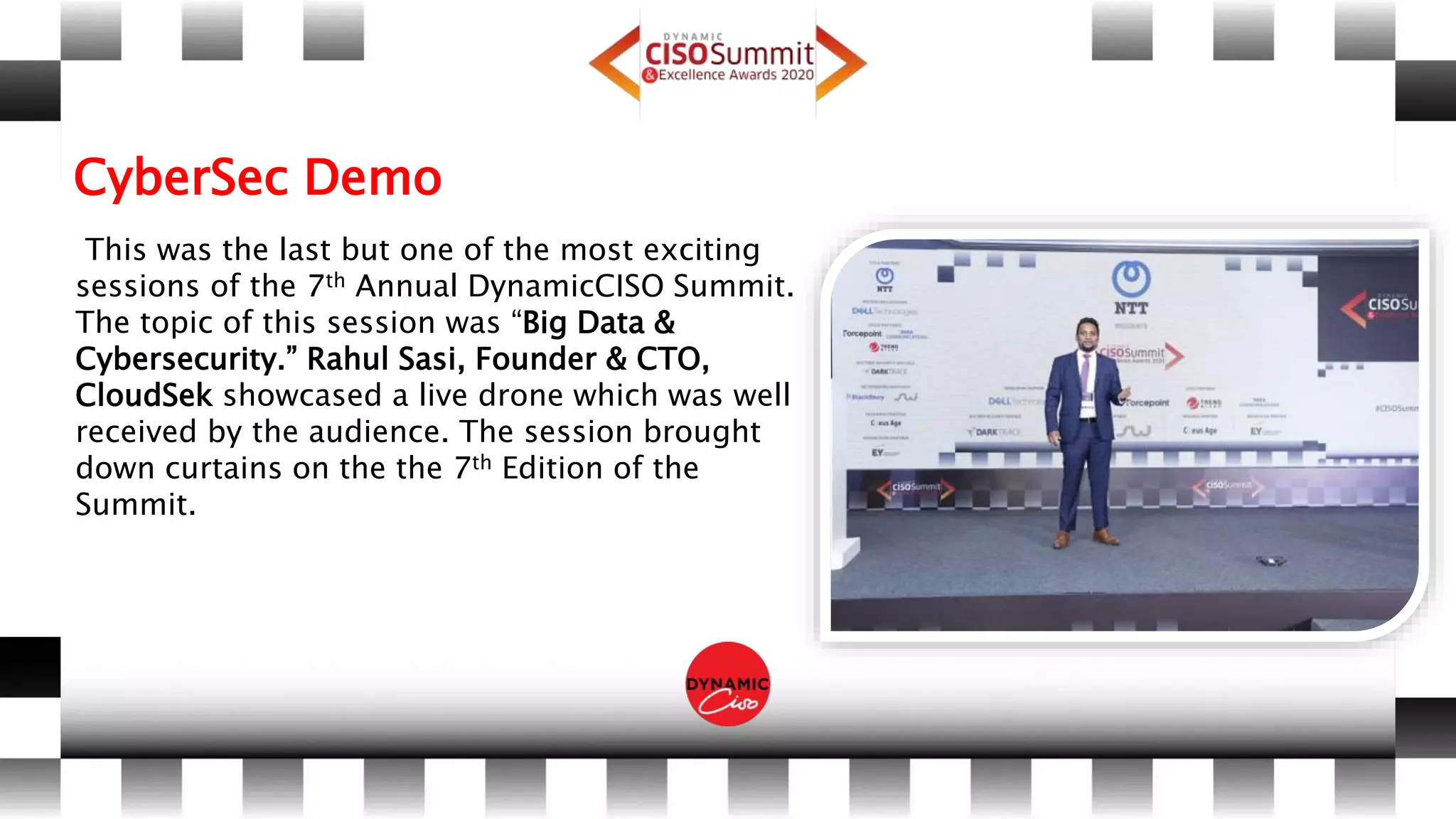 CyberSec Demo
This was the last but one of the most exciting
sessions of the 7th Annual DynamicCISO Summit.
The topic of this session was “Big Data &
Cybersecurity.” Rahul Sasi, Founder & CTO,
CloudSek showcased a live drone which was well
received by the audience. The session brought
down curtains on the the 7th Edition of the
Summit.
 