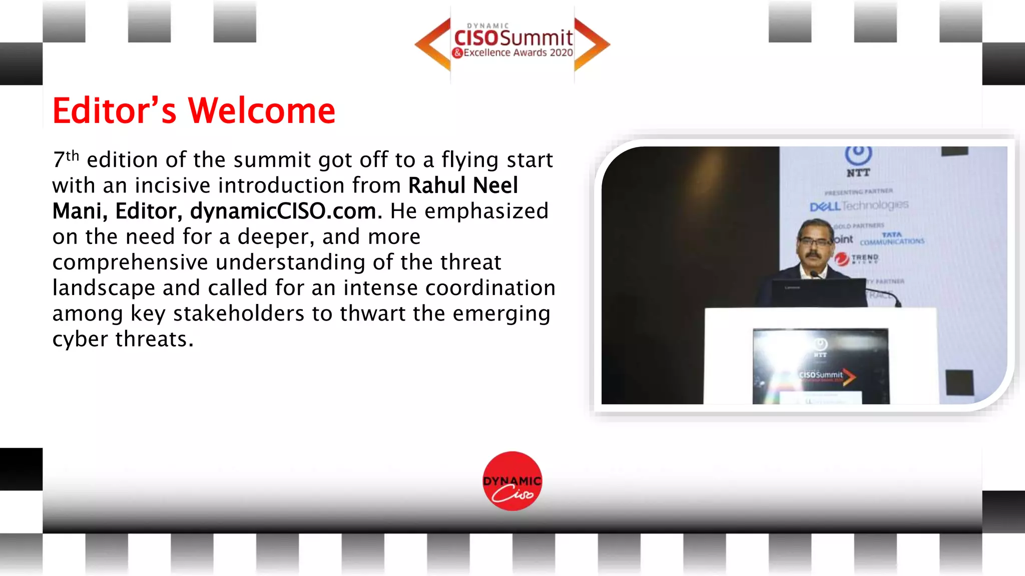 Editor’s Welcome
7th edition of the summit got off to a flying start
with an incisive introduction from Rahul Neel
Mani, Editor, dynamicCISO.com. He emphasized
on the need for a deeper, and more
comprehensive understanding of the threat
landscape and called for an intense coordination
among key stakeholders to thwart the emerging
cyber threats.
 