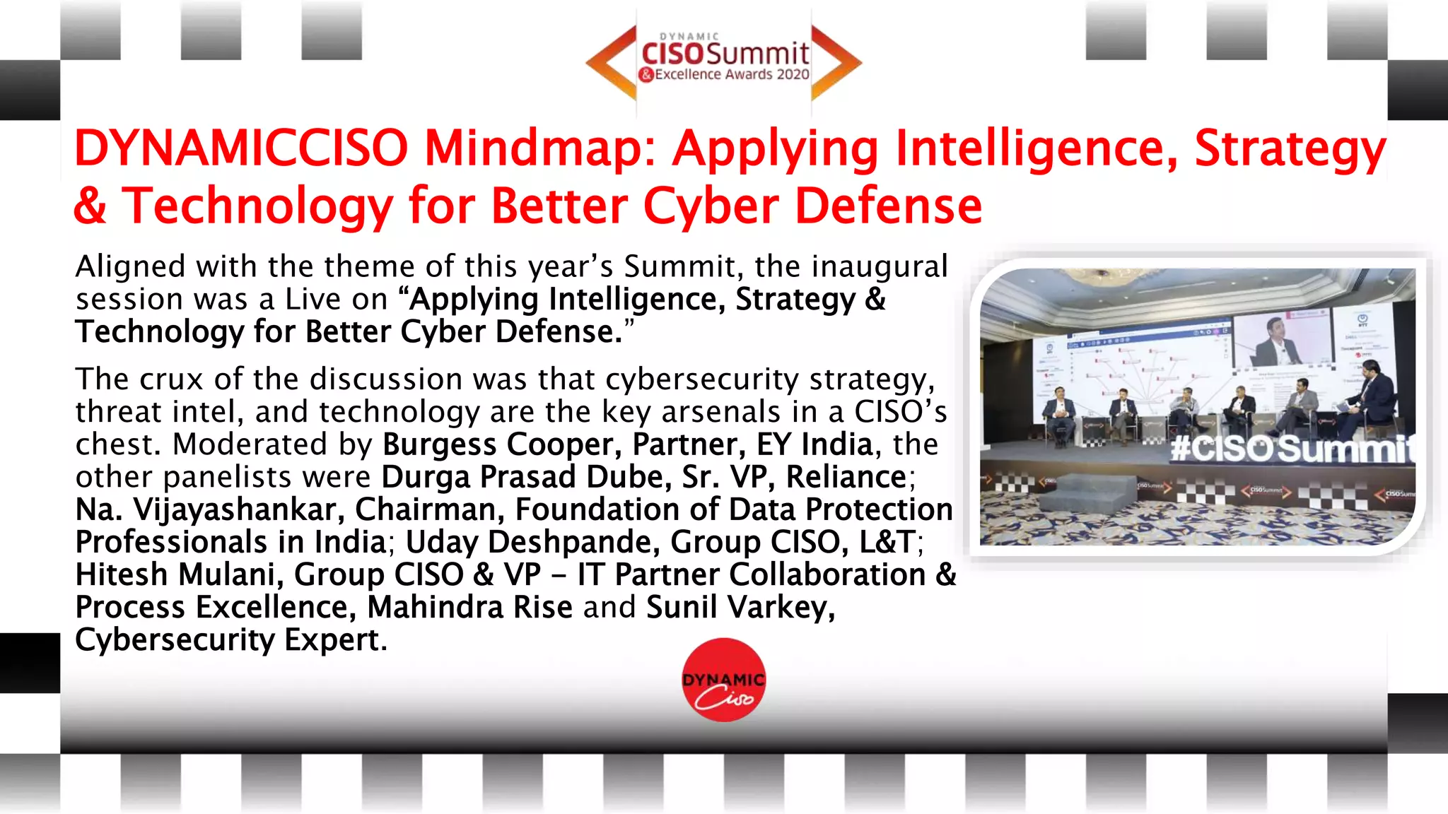 DYNAMICCISO Mindmap: Applying Intelligence, Strategy
& Technology for Better Cyber Defense
Aligned with the theme of this year’s Summit, the inaugural
session was a Live on “Applying Intelligence, Strategy &
Technology for Better Cyber Defense.”
The crux of the discussion was that cybersecurity strategy,
threat intel, and technology are the key arsenals in a CISO’s
chest. Moderated by Burgess Cooper, Partner, EY India, the
other panelists were Durga Prasad Dube, Sr. VP, Reliance;
Na. Vijayashankar, Chairman, Foundation of Data Protection
Professionals in India; Uday Deshpande, Group CISO, L&T;
Hitesh Mulani, Group CISO & VP - IT Partner Collaboration &
Process Excellence, Mahindra Rise and Sunil Varkey,
Cybersecurity Expert.
 