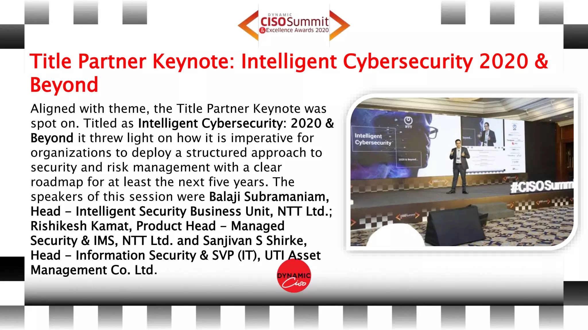 Title Partner Keynote: Intelligent Cybersecurity 2020 &
Beyond
Aligned with theme, the Title Partner Keynote was
spot on. Titled as Intelligent Cybersecurity: 2020 &
Beyond it threw light on how it is imperative for
organizations to deploy a structured approach to
security and risk management with a clear
roadmap for at least the next five years. The
speakers of this session were Balaji Subramaniam,
Head - Intelligent Security Business Unit, NTT Ltd.;
Rishikesh Kamat, Product Head - Managed
Security & IMS, NTT Ltd. and Sanjivan S Shirke,
Head - Information Security & SVP (IT), UTI Asset
Management Co. Ltd.
 