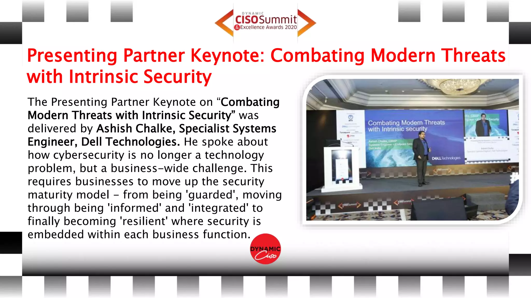 Presenting Partner Keynote: Combating Modern Threats
with Intrinsic Security
The Presenting Partner Keynote on “Combating
Modern Threats with Intrinsic Security” was
delivered by Ashish Chalke, Specialist Systems
Engineer, Dell Technologies. He spoke about
how cybersecurity is no longer a technology
problem, but a business-wide challenge. This
requires businesses to move up the security
maturity model - from being 'guarded', moving
through being 'informed' and 'integrated' to
finally becoming 'resilient' where security is
embedded within each business function.
 
