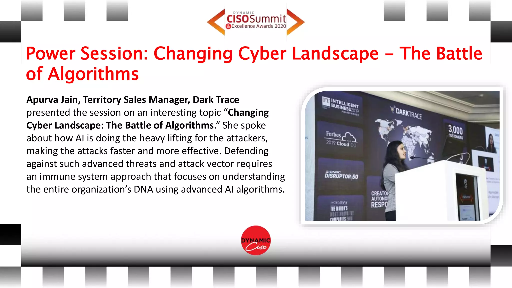 Power Session: Changing Cyber Landscape - The Battle
of Algorithms
Apurva Jain, Territory Sales Manager, Dark Trace
presented the session on an interesting topic “Changing
Cyber Landscape: The Battle of Algorithms.” She spoke
about how AI is doing the heavy lifting for the attackers,
making the attacks faster and more effective. Defending
against such advanced threats and attack vector requires
an immune system approach that focuses on understanding
the entire organization’s DNA using advanced AI algorithms.
 