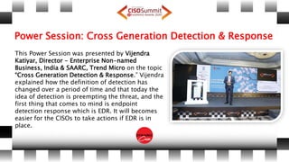 Power Session: Cross Generation Detection & Response
This Power Session was presented by Vijendra
Katiyar, Director - Enterprise Non-named
Business, India & SAARC, Trend Micro on the topic
“Cross Generation Detection & Response.” Vijendra
explained how the definition of detection has
changed over a period of time and that today the
idea of detection is preempting the threat, and the
first thing that comes to mind is endpoint
detection response which is EDR. It will becomes
easier for the CISOs to take actions if EDR is in
place.
 