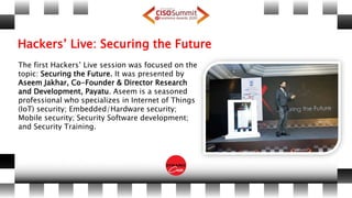 Hackers’ Live: Securing the Future
The first Hackers’ Live session was focused on the
topic: Securing the Future. It was presented by
Aseem Jakhar, Co-Founder & Director Research
and Development, Payatu. Aseem is a seasoned
professional who specializes in Internet of Things
(IoT) security; Embedded/Hardware security;
Mobile security; Security Software development;
and Security Training.
 