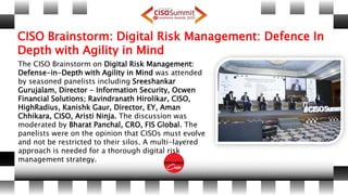 CISO Brainstorm: Digital Risk Management: Defence In
Depth with Agility in Mind
The CISO Brainstorm on Digital Risk Management:
Defense-in-Depth with Agility in Mind was attended
by seasoned panelists including Sreeshankar
Gurujalam, Director - Information Security, Ocwen
Financial Solutions; Ravindranath Hirolikar, CISO,
HighRadius, Kanishk Gaur, Director, EY, Aman
Chhikara, CISO, Aristi Ninja. The discussion was
moderated by Bharat Panchal, CRO, FIS Global. The
panelists were on the opinion that CISOs must evolve
and not be restricted to their silos. A multi-layered
approach is needed for a thorough digital risk
management strategy.
 