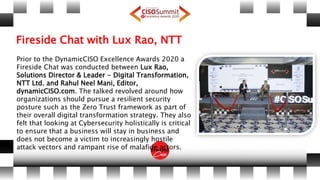 Fireside Chat with Lux Rao, NTT
Prior to the DynamicCISO Excellence Awards 2020 a
Fireside Chat was conducted between Lux Rao,
Solutions Director & Leader - Digital Transformation,
NTT Ltd. and Rahul Neel Mani, Editor,
dynamicCISO.com. The talked revolved around how
organizations should pursue a resilient security
posture such as the Zero Trust framework as part of
their overall digital transformation strategy. They also
felt that looking at Cybersecurity holistically is critical
to ensure that a business will stay in business and
does not become a victim to increasingly hostile
attack vectors and rampant rise of malafide actors.
 