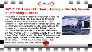 DAY 2: CISO Face Off: Threat Hunting – The Only Saviour
in Defending Business
This CISO Face Off on the second day revolved around the
topic “Threat Hunting – The Only Savior in Defending
Business.” Threat hunting is one of the most critical
components in cybersecurity and is increasingly being used
for identifying net new threats faced by organizations. The
speakers in this session were Mathan Babu Kasilingam,
CISO, NPCI; Subhajit Deb, CISO, Dr. Reddy’s Laboratories;
and Amit Pradhan, EVP - Technology Security, CTSO & Chief
Privacy Officer, Vodafone Idea. The Face Off was moderated
by Rishi Rajpal, Director - Global Security, Concentrix. The
participants agreed that threat hunting needs to look
beyond conventional sources of gathering intel.
 