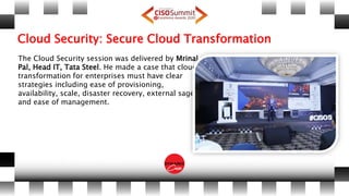 Cloud Security: Secure Cloud Transformation
The Cloud Security session was delivered by Mrinal
Pal, Head IT, Tata Steel. He made a case that cloud
transformation for enterprises must have clear
strategies including ease of provisioning,
availability, scale, disaster recovery, external sage
and ease of management.
 