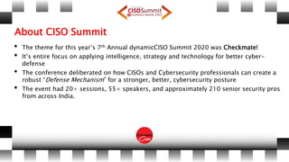 About CISO Summit
• The theme for this year’s 7th Annual dynamicCISO Summit 2020 was Checkmate!
• It’s entire focus on applying intelligence, strategy and technology for better cyber-
defense
• The conference deliberated on how CISOs and Cybersecurity professionals can create a
robust “Defense Mechanism” for a stronger, better, cybersecurity posture
• The event had 20+ sessions, 55+ speakers, and approximately 210 senior security pros
from across India.
 