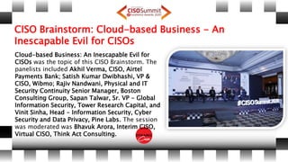 CISO Brainstorm: Cloud-based Business - An
Inescapable Evil for CISOs
Cloud-based Business: An Inescapable Evil for
CISOs was the topic of this CISO Brainstorm. The
panelists included Akhil Verma, CISO, Airtel
Payments Bank; Satish Kumar Dwibhashi, VP &
CISO, Wibmo; Rajiv Nandwani, Physical and IT
Security Continuity Senior Manager, Boston
Consulting Group, Sapan Talwar, Sr. VP - Global
Information Security, Tower Research Capital, and
Vinit Sinha, Head - Information Security, Cyber
Security and Data Privacy, Pine Labs. The session
was moderated was Bhavuk Arora, Interim CISO,
Virtual CISO, Think Act Consulting.
 