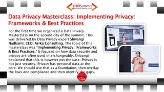 Data Privacy Masterclass: Implementing Privacy:
Frameworks & Best Practices
For the first time we organized a Data Privacy
Masterclass on the second day of the summit. This
was delivered by Data Privacy expert Shivangi
Nadkarni, CEO, Arrka Consulting. The topic of this
masterclass was “Implementing Privacy : Frameworks
& Best Practices.” It focused on how data security and
privacy are often used interchangeably. Shivangi
explained that this is however not the case. Privacy is
not just security. Privacy has personal data at the
core. We should use that as a foundation, then overlay
the laws and compliance and then identify the gaps.
 