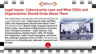 Legal Inputs: Cybersecurity Laws and What CISOs and
Organizations Should Know About Them
The Legal Inputs session was well received and was on
a very pertinent topic “Cybersecurity Laws and What
CISOs and Organizations Should Know About Them.”
The panelists were Brijesh Singh, Inspector General of
Police, Cyber, Government of Maharashtra; Himanshu
Gaur, Principal Consultant - Cyber Security, Tata
Communications; Kalpesh Doshi, CISO, FIS Global;
Anil Chiplunkar, Cyber Fraud Investigator; and Shruti
Bist, Advocate, Supreme Court of India. The panel was
moderated by Khushbu Jain, Advocate, Supreme Court
of India.
 