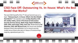 CISO Face Off: Outsourcing Vs. In-house: What's the Best
Model that Works?
The last CISO Faceoff of the 7th Annual Summit was on a
topic “Outsourcing Vs. In-house: What's the Best Model
that Works?” The speakers were A Shiju Rawther, EVP,
IIFL Sridhar Sidhu, Senior VP & Head of Information
Security Services Group, Wells Fargo; Rajesh Nadkarni,
CISO, CDSL and R Vijay, CISO, Cams Ltd. Moderated by Fal
Ghancha, CISO, DSP Mutual Fund, the house was divided
between those who believed in an in-house security
model versus those who were in favour of outsourcing a
majority, operational part of it.
 