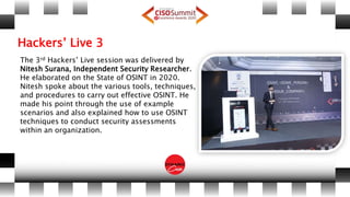 Hackers’ Live 3
The 3rd Hackers’ Live session was delivered by
Nitesh Surana, Independent Security Researcher.
He elaborated on the State of OSINT in 2020.
Nitesh spoke about the various tools, techniques,
and procedures to carry out effective OSINT. He
made his point through the use of example
scenarios and also explained how to use OSINT
techniques to conduct security assessments
within an organization.
 