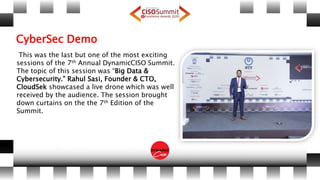 CyberSec Demo
This was the last but one of the most exciting
sessions of the 7th Annual DynamicCISO Summit.
The topic of this session was “Big Data &
Cybersecurity.” Rahul Sasi, Founder & CTO,
CloudSek showcased a live drone which was well
received by the audience. The session brought
down curtains on the the 7th Edition of the
Summit.
 