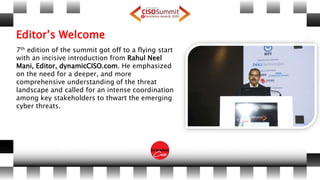 Editor’s Welcome
7th edition of the summit got off to a flying start
with an incisive introduction from Rahul Neel
Mani, Editor, dynamicCISO.com. He emphasized
on the need for a deeper, and more
comprehensive understanding of the threat
landscape and called for an intense coordination
among key stakeholders to thwart the emerging
cyber threats.
 