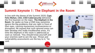 Summit Keynote 1: The Elephant in the Room
In line with the theme of the Summit 2020, Capt.
Felix Mohan, CEO, CISO Cybersecurity delivered
the first keynote on the topic: The Elephant in the
Room. He spoke on how a CISO may sometime
ignore the big problems that are right in front of
their eyes, causing momentary inconvenience or
disruption. He argued that such ignored areas can
later develop into really troublesome areas. It's
time the elephant in the room is addressed as
soon as noticed. “You should know yourself and
your enemies well to win the war. Threat and
vulnerability assessments are the key to it,” he
said.
 