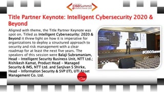 Title Partner Keynote: Intelligent Cybersecurity 2020 &
Beyond
Aligned with theme, the Title Partner Keynote was
spot on. Titled as Intelligent Cybersecurity: 2020 &
Beyond it threw light on how it is imperative for
organizations to deploy a structured approach to
security and risk management with a clear
roadmap for at least the next five years. The
speakers of this session were Balaji Subramaniam,
Head - Intelligent Security Business Unit, NTT Ltd.;
Rishikesh Kamat, Product Head - Managed
Security & IMS, NTT Ltd. and Sanjivan S Shirke,
Head - Information Security & SVP (IT), UTI Asset
Management Co. Ltd.
 