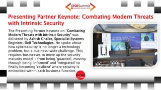 Presenting Partner Keynote: Combating Modern Threats
with Intrinsic Security
The Presenting Partner Keynote on “Combating
Modern Threats with Intrinsic Security” was
delivered by Ashish Chalke, Specialist Systems
Engineer, Dell Technologies. He spoke about
how cybersecurity is no longer a technology
problem, but a business-wide challenge. This
requires businesses to move up the security
maturity model - from being 'guarded', moving
through being 'informed' and 'integrated' to
finally becoming 'resilient' where security is
embedded within each business function.
 