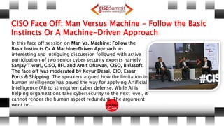 CISO Face Off: Man Versus Machine - Follow the Basic
Instincts Or A Machine-Driven Approach
In this face off session on Man Vs. Machine: Follow the
Basic Instincts Or A Machine-Driven Approach an
interesting and intriguing discussion followed with active
participation of two senior cyber security experts namely
Sanjay Tiwari, CISO, IIFL and Amit Dhawan, CISO, Birlasoft.
The face off was moderated by Keyur Desai, CIO, Essar
Ports & Shipping. The speakers argued how the limitation in
human intelligence has paved the way for applying Artificial
Intelligence (AI) to strengthen cyber defense. While AI is
helping organizations take cybersecurity to the next level, it
cannot render the human aspect redundant. The argument
went on…
 