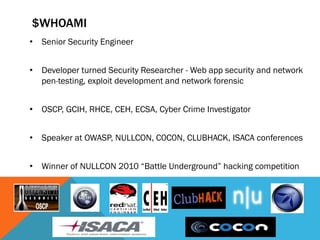 $WHOAMI
• Senior Security Engineer
• Developer turned Security Researcher - Web app security and network
pen-testing, exploit development and network forensic
• OSCP, GCIH, RHCE, CEH, ECSA, Cyber Crime Investigator
• Speaker at OWASP, NULLCON, C0C0N, CLUBHACK, ISACA conferences
• Winner of NULLCON 2010 “Battle Underground” hacking competition
 