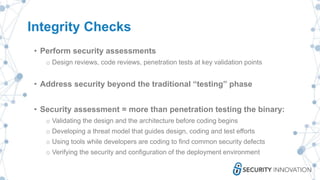 Integrity Checks
• Perform security assessments
o Design reviews, code reviews, penetration tests at key validation points
• Address security beyond the traditional “testing” phase
• Security assessment = more than penetration testing the binary:
o Validating the design and the architecture before coding begins
o Developing a threat model that guides design, coding and test efforts
o Using tools while developers are coding to find common security defects
o Verifying the security and configuration of the deployment environment
 