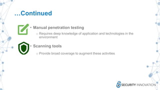 …Continued
• Manual penetration testing
o Requires deep knowledge of application and technologies in the
environment
• Scanning tools
o Provide broad coverage to augment these activities
 