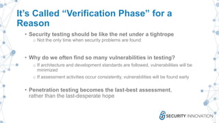 It’s Called “Verification Phase” for a
Reason
• Security testing should be like the net under a tightrope
o Not the only time when security problems are found
• Why do we often find so many vulnerabilities in testing?
o If architecture and development standards are followed, vulnerabilities will be
minimized
o If assessment activities occur consistently, vulnerabilities will be found early
• Penetration testing becomes the last-best assessment,
rather than the last-desperate hope
 