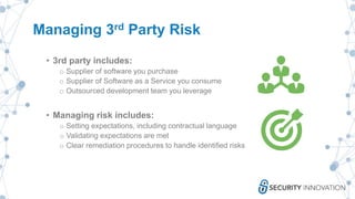 Managing 3rd Party Risk
• 3rd party includes:
o Supplier of software you purchase
o Supplier of Software as a Service you consume
o Outsourced development team you leverage
• Managing risk includes:
o Setting expectations, including contractual language
o Validating expectations are met
o Clear remediation procedures to handle identified risks
 
