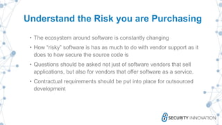 Understand the Risk you are Purchasing
• The ecosystem around software is constantly changing
• How “risky” software is has as much to do with vendor support as it
does to how secure the source code is
• Questions should be asked not just of software vendors that sell
applications, but also for vendors that offer software as a service.
• Contractual requirements should be put into place for outsourced
development
 