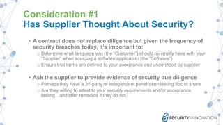 Consideration #1
Has Supplier Thought About Security?
• A contract does not replace diligence but given the frequency of
security breaches today, it’s important to:
o Determine what language you (the “Customer”) should minimally have with your
“Supplier” when sourcing a software application (the “Software”)
o Ensure that terms are defined to your acceptance and understood by supplier
• Ask the supplier to provide evidence of security due diligence
o Perhaps they have a 3rd-party or independent penetration testing doc to share
o Are they willing to attest to your security requirements and/or acceptance
testing…and offer remedies if they do not?
 