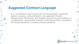 Suggested Contract Language
• E.g., the Software shall comply with all Documentation applicable
thereto, including, without limitation, the applicable Product
Requirements Documents, and Supplier shall develop the Software in
a professional, workmanlike manner in accordance with or exceeding
all industry standards, including security standards.
 