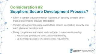 Consideration #2
Suppliers Secure Development Process?
• Often a vendor’s documentation is absent of security controls other
than a reference to industry standard(s)
• Vendor should demonstrate capabilities around integrating security into
each phase of development
• Many compliance mandates and customer requirements overlap
o Activities are generally the same, just worded differently
o Do the mapping ahead of time to consolidate requirements
 