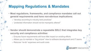 Mapping Regulations & Mandates
• Most regulations, frameworks, and compliance mandates call out
general requirements and have non-obvious implications:
o “develop according to industry best practices”
o “protected information should not be improperly altered’”
• Vendor should demonstrate a repeatable SDLC that integrates key
security and compliance activities:
o Ensures future requirements will have little impact on existing efforts
o Allows you to maintain a “big picture” view to software development and IT teams
o Reduces “re-do” expenses and audit costs
 