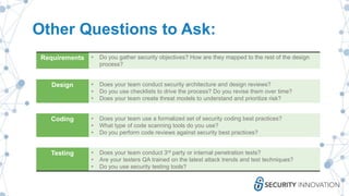 Other Questions to Ask:
Requirements • Do you gather security objectives? How are they mapped to the rest of the design
process?
Design • Does your team conduct security architecture and design reviews?
• Do you use checklists to drive the process? Do you revise them over time?
• Does your team create threat models to understand and prioritize risk?
Coding • Does your team use a formalized set of security coding best practices?
• What type of code scanning tools do you use?
• Do you perform code reviews against security best practices?
Testing • Does your team conduct 3rd party or internal penetration tests?
• Are your testers QA trained on the latest attack trends and test techniques?
• Do you use security testing tools?
 
