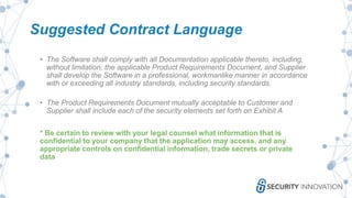 Suggested Contract Language
• The Software shall comply with all Documentation applicable thereto, including,
without limitation, the applicable Product Requirements Document, and Supplier
shall develop the Software in a professional, workmanlike manner in accordance
with or exceeding all industry standards, including security standards.
• The Product Requirements Document mutually acceptable to Customer and
Supplier shall include each of the security elements set forth on Exhibit A
* Be certain to review with your legal counsel what information that is
confidential to your company that the application may access, and any
appropriate controls on confidential information, trade secrets or private
data
 